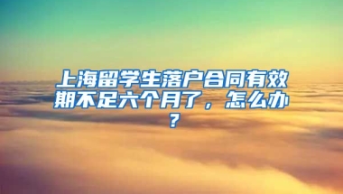 上海留学生落户合同有效期不足六个月了，怎么办？