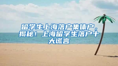 留学生上海落户集体户，揭秘！上海留学生落户十大谎言