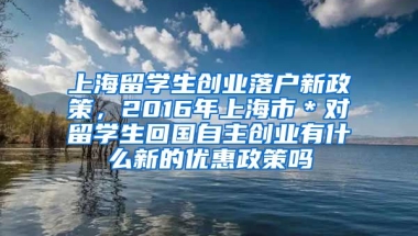 上海留学生创业落户新政策，2016年上海市＊对留学生回国自主创业有什么新的优惠政策吗