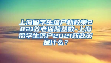 上海留学生落户新政策2021养老保险基数-上海留学生落户2021新政策是什么？