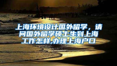 上海环境设计国外留学，请问国外留学硕士生到上海工作怎样,办理上海户口