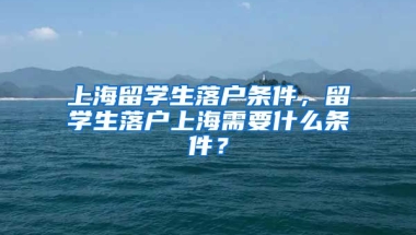 上海留学生落户条件，留学生落户上海需要什么条件？