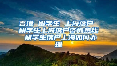 香港 留学生 上海落户 留学生上海落户咨询热线 留学生落户上海如何办理