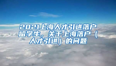 2021上海人才引进落户留学生，关于上海落户（人才引进）的问题