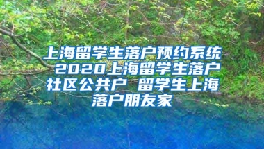 上海留学生落户预约系统 2020上海留学生落户社区公共户 留学生上海落户朋友家