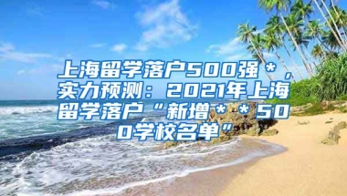 上海留学落户500强＊，实力预测：2021年上海留学落户“新增＊＊500学校名单”