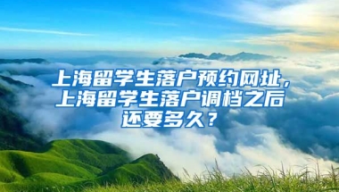 上海留学生落户预约网址，上海留学生落户调档之后还要多久？