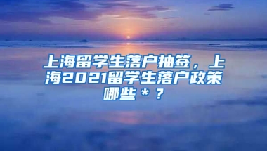 上海留学生落户抽签，上海2021留学生落户政策哪些＊？