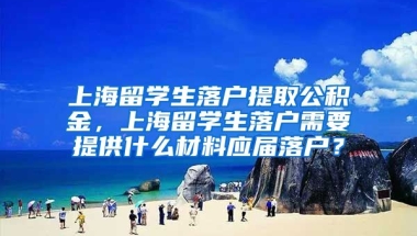 上海留学生落户提取公积金，上海留学生落户需要提供什么材料应届落户？