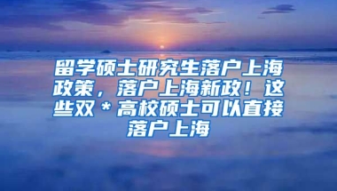 留学硕士研究生落户上海政策，落户上海新政！这些双＊高校硕士可以直接落户上海