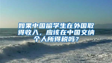 如果中国留学生在外国取得收入，应该在中国交纳个人所得税吗？