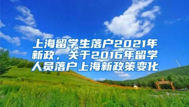 上海留学生落户2021年新政，关于2016年留学人员落户上海新政策变化