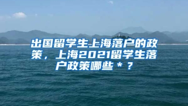 出国留学生上海落户的政策，上海2021留学生落户政策哪些＊？