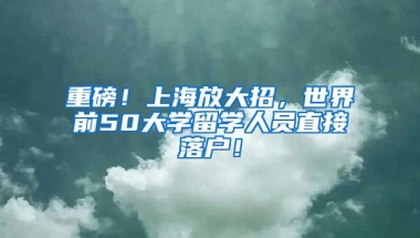 重磅！上海放大招，世界前50大学留学人员直接落户！