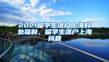 2021留学生落户上海好处福利，留学生落户上海问题