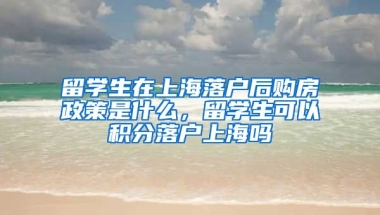 留学生在上海落户后购房政策是什么，留学生可以积分落户上海吗