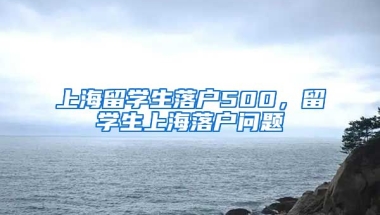 上海留学生落户500，留学生上海落户问题