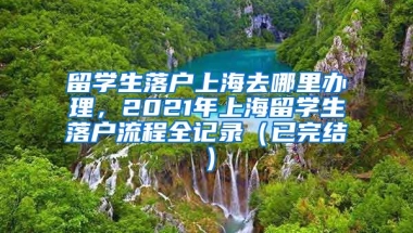 留学生落户上海去哪里办理，2021年上海留学生落户流程全记录（已完结）