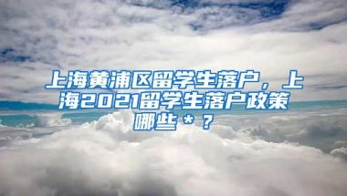 上海黄浦区留学生落户，上海2021留学生落户政策哪些＊？