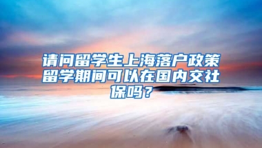 请问留学生上海落户政策留学期间可以在国内交社保吗？