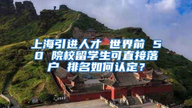 上海引进人才 世界前 50 院校留学生可直接落户 排名如何认定？