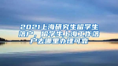 2021上海研究生留学生落户，留学生上海工作落户去哪里办理可靠