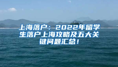 上海落户：2022年留学生落户上海攻略及五大关键问题汇总！