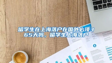 留学生在上海落户在国外必须365天吗，留学生上海落户