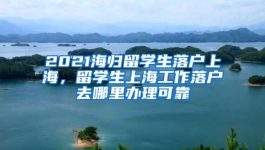 2021海归留学生落户上海，留学生上海工作落户去哪里办理可靠