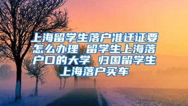 上海留学生落户准迁证要怎么办理 留学生上海落户口的大学 归国留学生上海落户买车