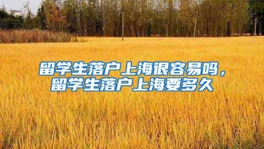 留学生落户上海很容易吗，留学生落户上海要多久