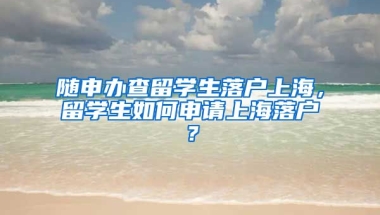 随申办查留学生落户上海，留学生如何申请上海落户？