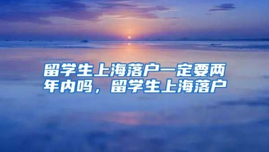 留学生上海落户一定要两年内吗，留学生上海落户