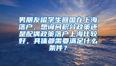 男朋友留学生回国在上海落户，想询问积分政策还是配偶政策落户上海比较好，具体都需要满足什么条件？