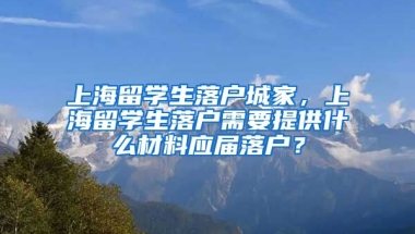 上海留学生落户城家，上海留学生落户需要提供什么材料应届落户？