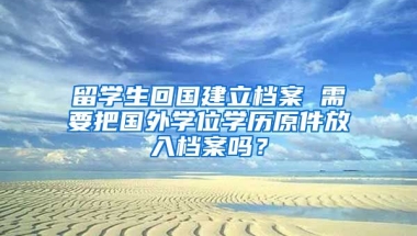 留学生回国建立档案 需要把国外学位学历原件放入档案吗？