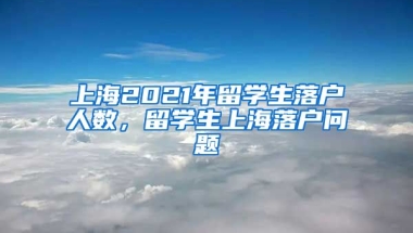 上海2021年留学生落户人数，留学生上海落户问题