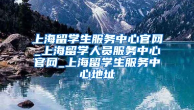 上海留学生服务中心官网_上海留学人员服务中心官网_上海留学生服务中心地址