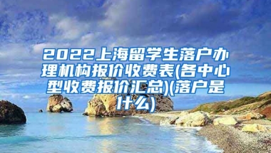 2022上海留学生落户办理机构报价收费表(各中心型收费报价汇总)(落户是什么)