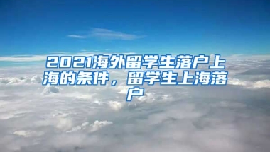 2021海外留学生落户上海的条件，留学生上海落户