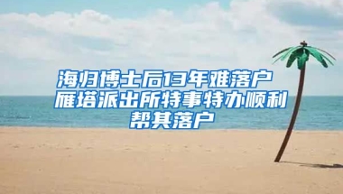 海归博士后13年难落户 雁塔派出所特事特办顺利帮其落户