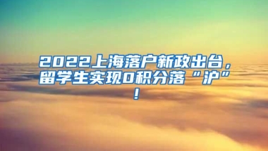 2022上海落户新政出台，留学生实现0积分落“沪”！