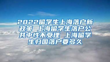 2022留学生上海落户新政策 上海留学生落户公共中性不受理 上海留学生归国落户要多久