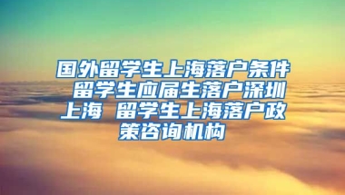 国外留学生上海落户条件 留学生应届生落户深圳上海 留学生上海落户政策咨询机构