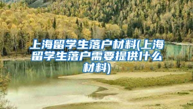 上海留学生落户材料(上海留学生落户需要提供什么材料)