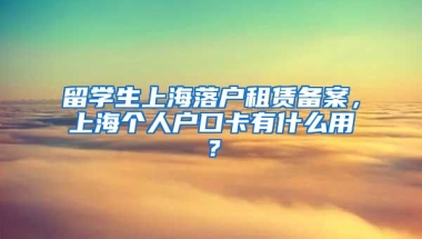 留学生上海落户租赁备案，上海个人户口卡有什么用？