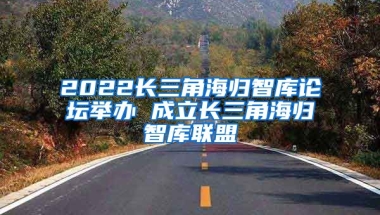 2022长三角海归智库论坛举办 成立长三角海归智库联盟