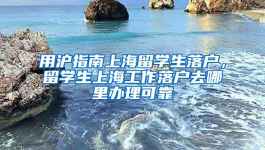 用沪指南上海留学生落户，留学生上海工作落户去哪里办理可靠