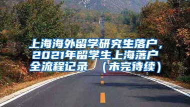 上海海外留学研究生落户，2021年留学生上海落户全流程记录 （未完待续）