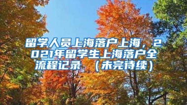 留学人员上海落户上海，2021年留学生上海落户全流程记录 （未完待续）